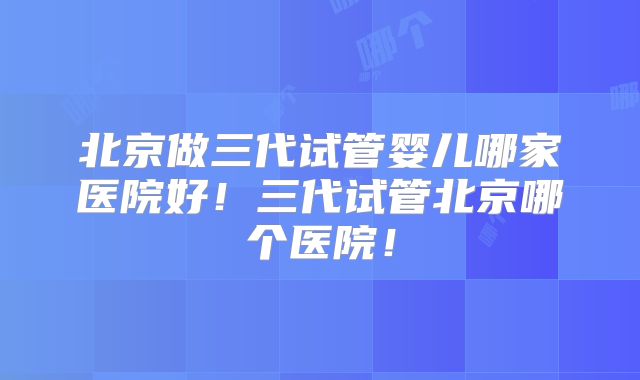 北京做三代试管婴儿哪家医院好!三代试管北京哪个医院!