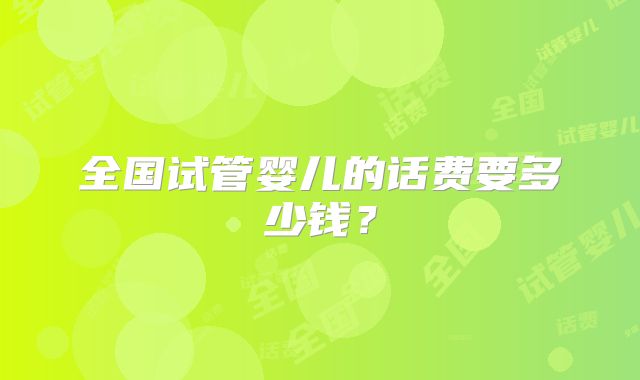 全国试管婴儿的话费要多少钱?