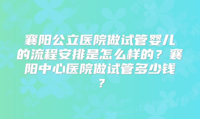 襄阳公立医院做试管婴儿的流程安排是怎么样的？襄阳中心医院做试管多少钱？