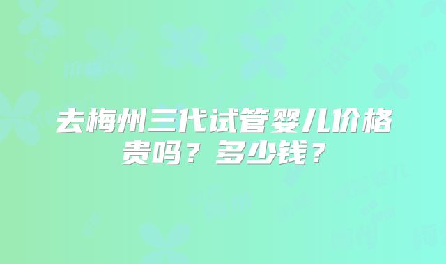 去梅州三代试管婴儿价格贵吗？多少钱？