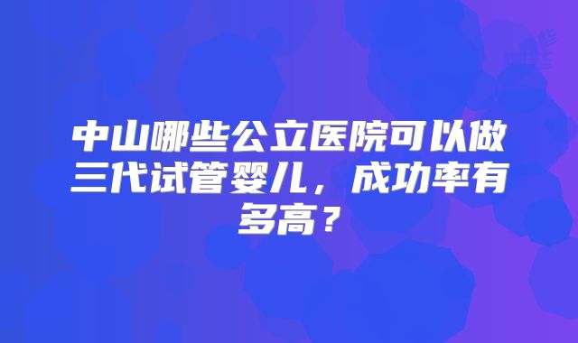 中山哪些公立医院可以做三代试管婴儿，成功率有多高？
