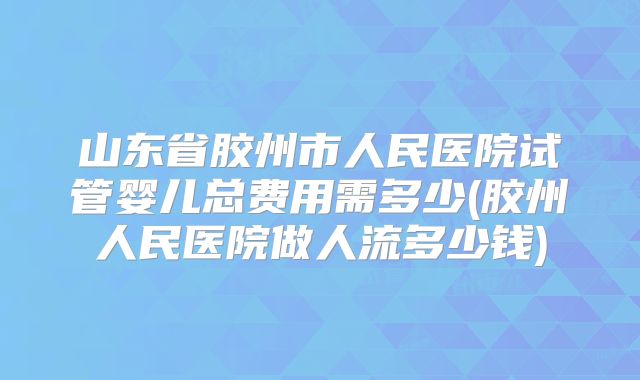 山东省胶州市人民医院试管婴儿总费用需多少(胶州人民医院做人流多少钱)