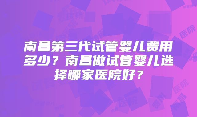 南昌第三代试管婴儿费用多少？南昌做试管婴儿选择哪家医院好？