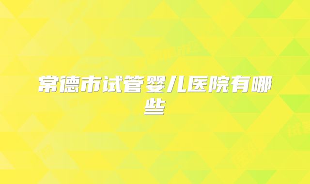 常德市试管婴儿医院有哪些