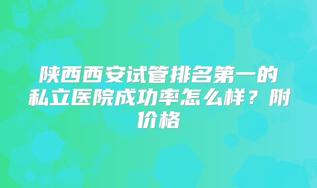 陕西西安试管排名第一的私立医院成功率怎么样？附价格