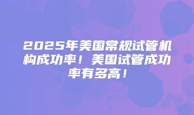 2025年美国常规试管机构成功率！美国试管成功率有多高！