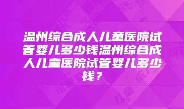 温州综合成人儿童医院试管婴儿多少钱温州综合成人儿童医院试管婴儿多少钱？