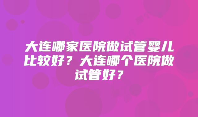 大连哪家医院做试管婴儿比较好？大连哪个医院做试管好？