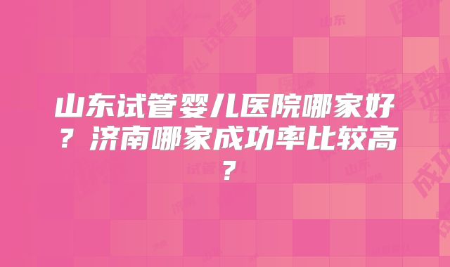 山东试管婴儿医院哪家好？济南哪家成功率比较高？