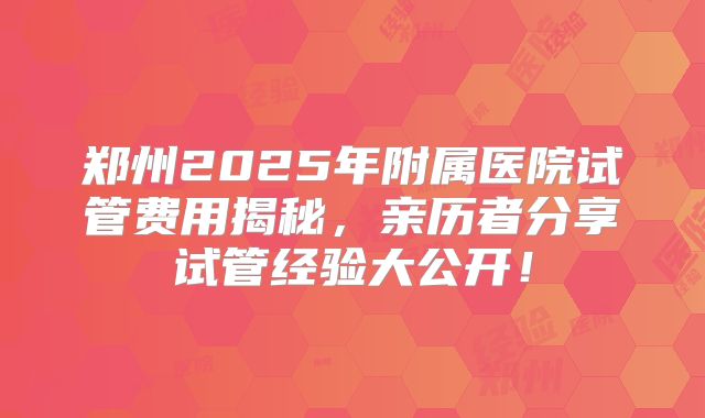 郑州2025年附属医院试管费用揭秘，亲历者分享试管经验大公开！