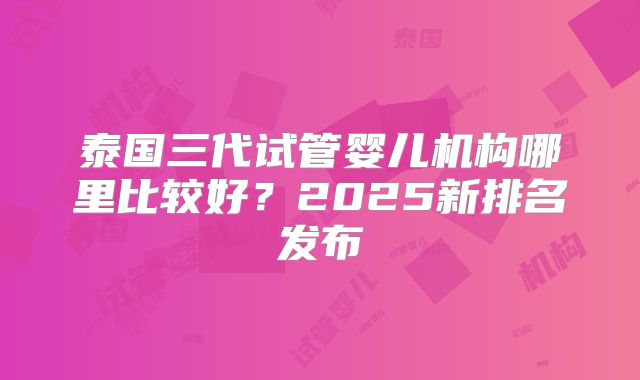 泰国三代试管婴儿机构哪里比较好？2025新排名发布