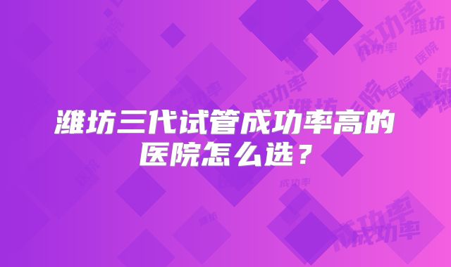 潍坊三代试管成功率高的医院怎么选?