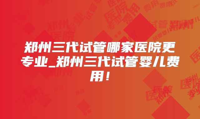 郑州三代试管哪家医院更专业_郑州三代试管婴儿费用！
