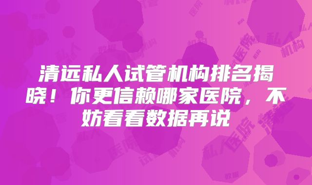 清远私人试管机构排名揭晓!你更信赖哪家医院,不妨看看数据再说