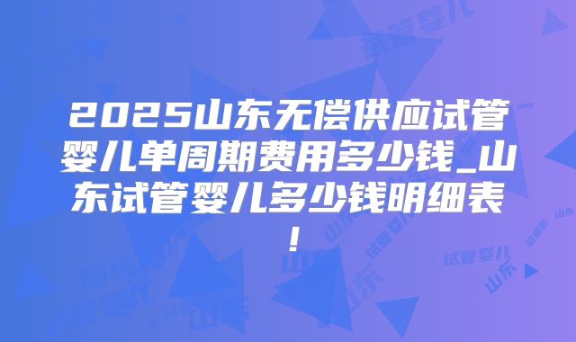 2025山东无偿供应试管婴儿单周期费用多少钱_山东试管婴儿多少钱明细表！