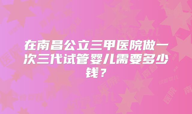在南昌公立三甲医院做一次三代试管婴儿需要多少钱？