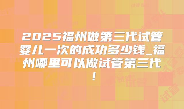 2025福州做第三代试管婴儿一次的成功多少钱_福州哪里可以做试管第三代！