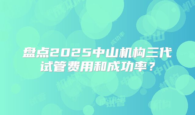 盘点2025中山机构三代试管费用和成功率？