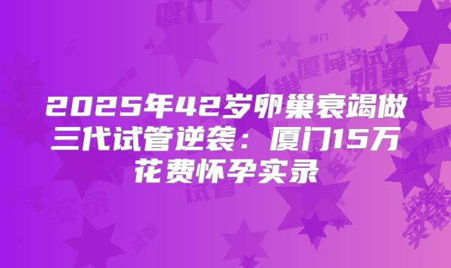 2025年42岁卵巢衰竭做三代试管逆袭：厦门15万花费怀孕实录