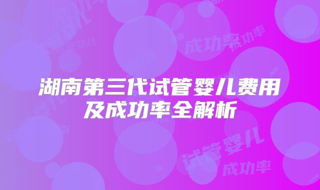 湖南第三代试管婴儿费用及成功率全解析
