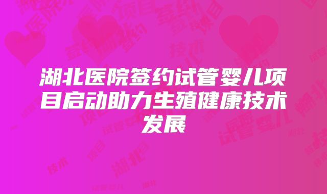 湖北医院签约试管婴儿项目启动助力生殖健康技术发展