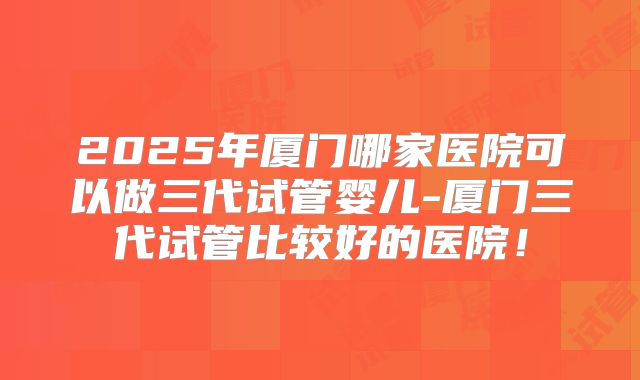 2025年厦门哪家医院可以做三代试管婴儿-厦门三代试管比较好的医院!