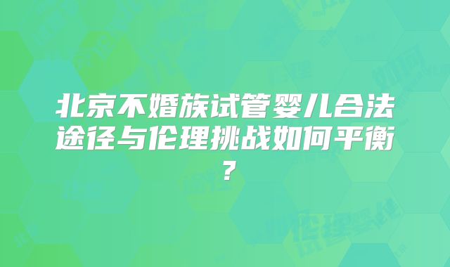 北京不婚族试管婴儿合法途径与伦理挑战如何平衡？