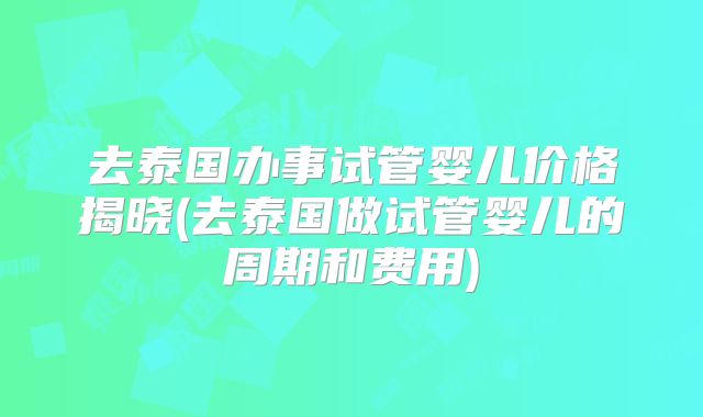 去泰国办事试管婴儿价格揭晓(去泰国做试管婴儿的周期和费用)