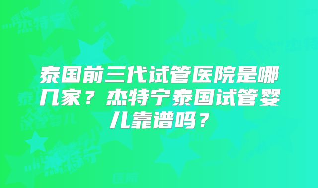 泰国前三代试管医院是哪几家？杰特宁泰国试管婴儿靠谱吗？