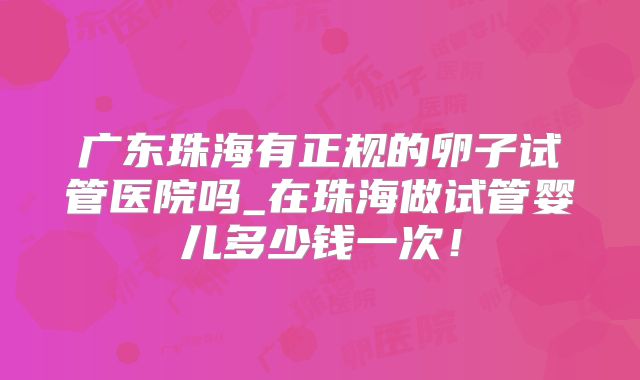 广东珠海有正规的卵子试管医院吗_在珠海做试管婴儿多少钱一次！