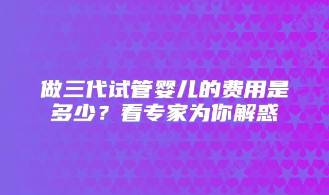 做三代试管婴儿的费用是多少？看专家为你解惑