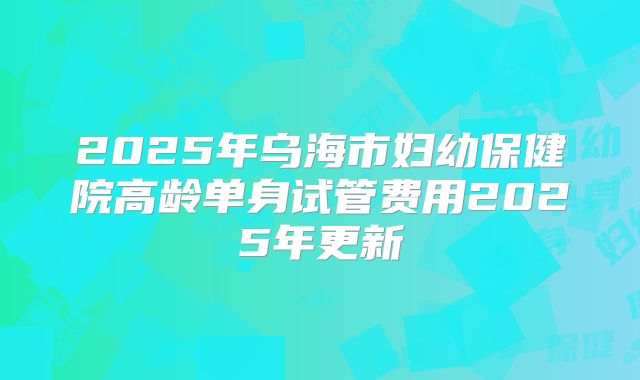 2025年乌海市妇幼保健院高龄单身试管费用2025年更新