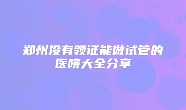 郑州没有领证能做试管的医院大全分享