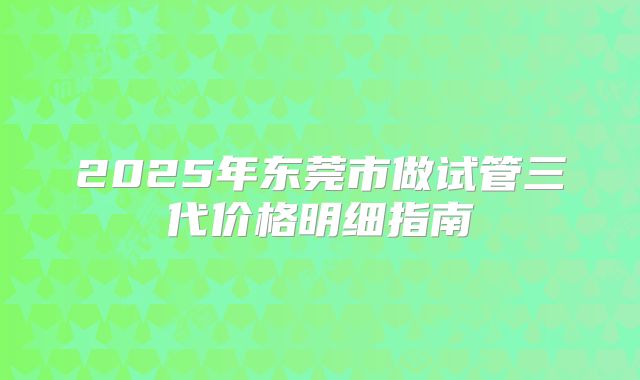 2025年东莞市做试管三代价格明细指南