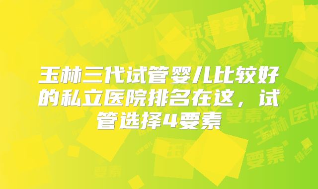 玉林三代试管婴儿比较好的私立医院排名在这，试管选择4要素