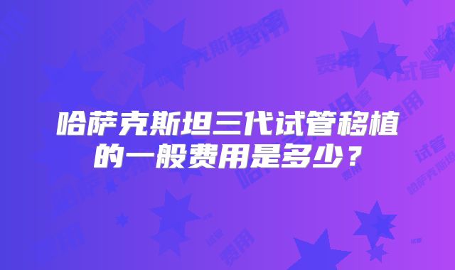 哈萨克斯坦三代试管移植的一般费用是多少?