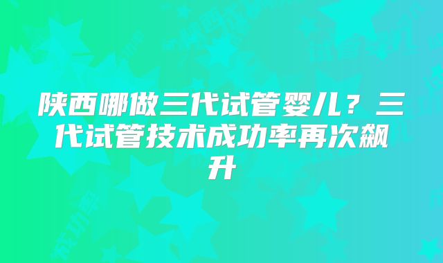 陕西哪做三代试管婴儿?三代试管技术成功率再次飙升