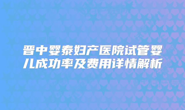晋中婴泰妇产医院试管婴儿成功率及费用详情解析