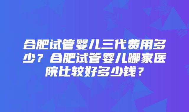 合肥试管婴儿三代费用多少?合肥试管婴儿哪家医院比较好多少钱?