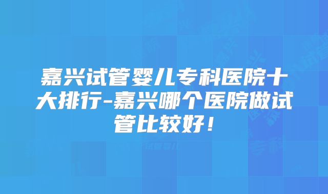 嘉兴试管婴儿专科医院十大排行-嘉兴哪个医院做试管比较好！