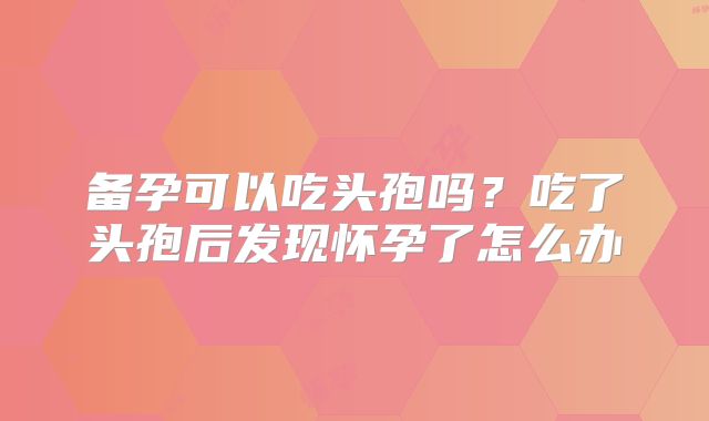 备孕可以吃头孢吗?吃了头孢后发现怀孕了怎么办