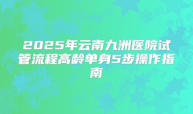 2025年云南九洲医院试管流程高龄单身5步操作指南