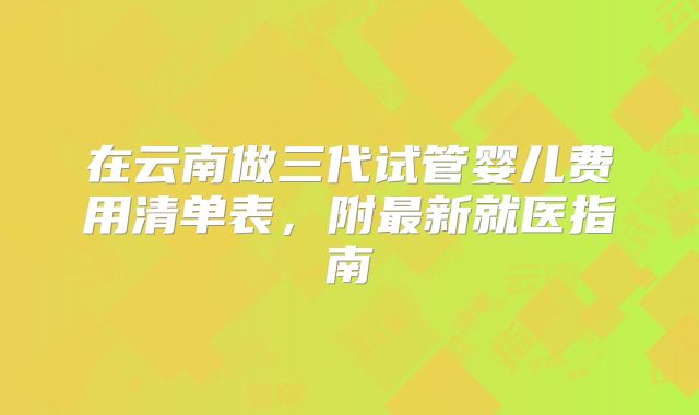 在云南做三代试管婴儿费用清单表，附最新就医指南