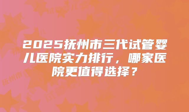 2025抚州市三代试管婴儿医院实力排行，哪家医院更值得选择？