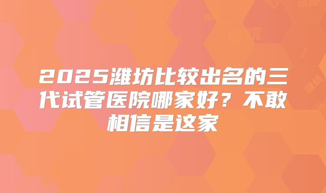 2025潍坊比较出名的三代试管医院哪家好？不敢相信是这家