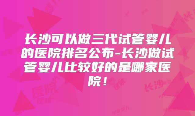 长沙可以做三代试管婴儿的医院排名公布-长沙做试管婴儿比较好的是哪家医院！