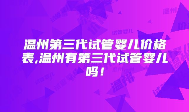 温州第三代试管婴儿价格表,温州有第三代试管婴儿吗！