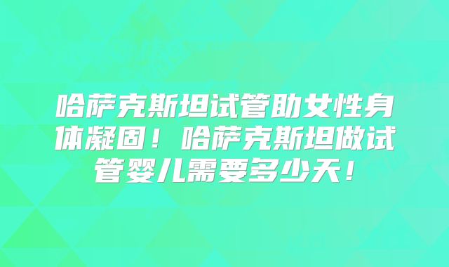 哈萨克斯坦试管助女性身体凝固!哈萨克斯坦做试管婴儿需要多少天!