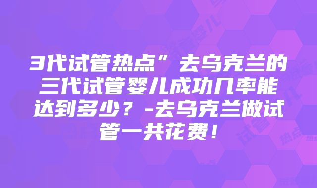 3代试管热点”去乌克兰的三代试管婴儿成功几率能达到多少？-去乌克兰做试管一共花费！