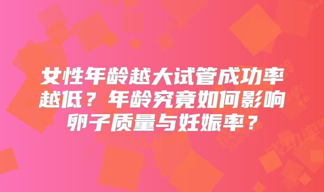 女性年龄越大试管成功率越低？年龄究竟如何影响卵子质量与妊娠率？